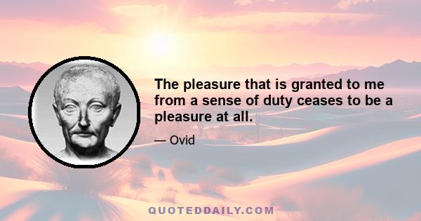 The pleasure that is granted to me from a sense of duty ceases to be a pleasure at all.