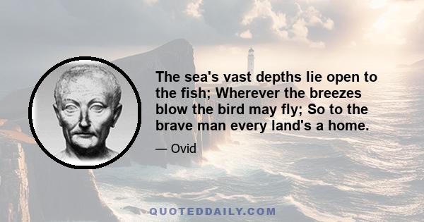 The sea's vast depths lie open to the fish; Wherever the breezes blow the bird may fly; So to the brave man every land's a home.