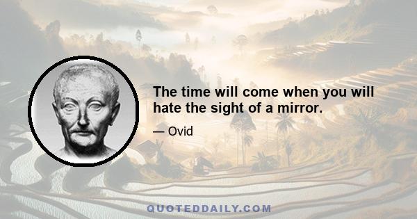 The time will come when you will hate the sight of a mirror.