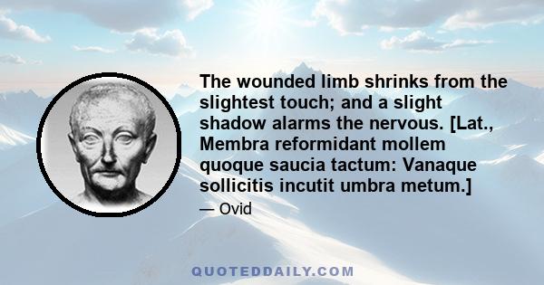 The wounded limb shrinks from the slightest touch; and a slight shadow alarms the nervous. [Lat., Membra reformidant mollem quoque saucia tactum: Vanaque sollicitis incutit umbra metum.]