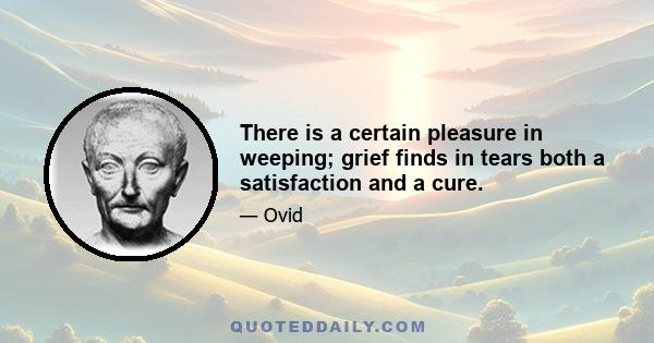 There is a certain pleasure in weeping; grief finds in tears both a satisfaction and a cure.