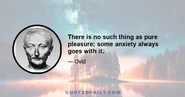 There is no such thing as pure pleasure; some anxiety always goes with it.