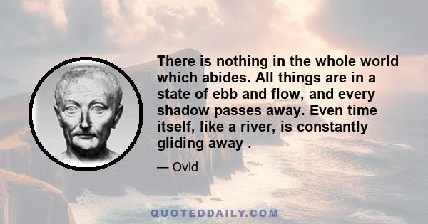 There is nothing in the whole world which abides. All things are in a state of ebb and flow, and every shadow passes away. Even time itself, like a river, is constantly gliding away .