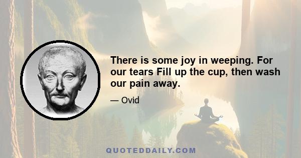 There is some joy in weeping. For our tears Fill up the cup, then wash our pain away.