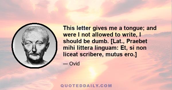 This letter gives me a tongue; and were I not allowed to write, I should be dumb. [Lat., Praebet mihi littera linguam: Et, si non liceat scribere, mutus ero.]