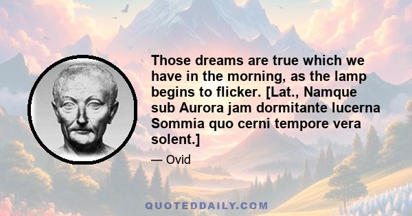 Those dreams are true which we have in the morning, as the lamp begins to flicker. [Lat., Namque sub Aurora jam dormitante lucerna Sommia quo cerni tempore vera solent.]