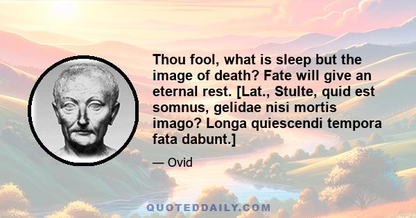 Thou fool, what is sleep but the image of death? Fate will give an eternal rest. [Lat., Stulte, quid est somnus, gelidae nisi mortis imago? Longa quiescendi tempora fata dabunt.]