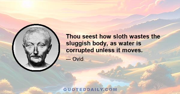 Thou seest how sloth wastes the sluggish body, as water is corrupted unless it moves.