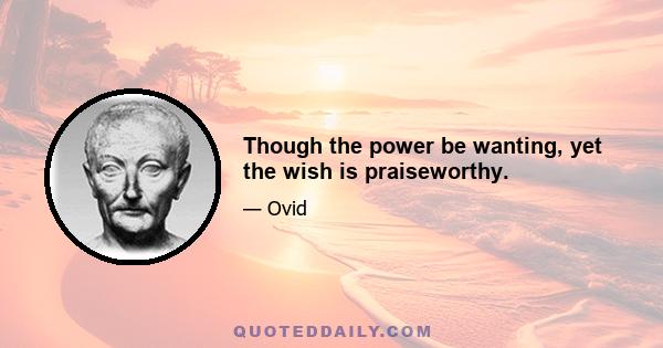 Though the power be wanting, yet the wish is praiseworthy.