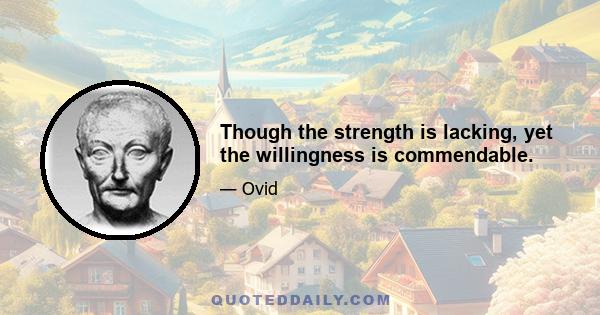 Though the strength is lacking, yet the willingness is commendable.