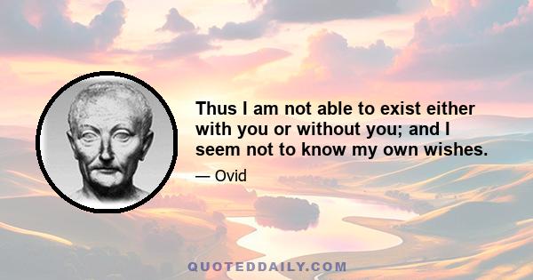 Thus I am not able to exist either with you or without you; and I seem not to know my own wishes.