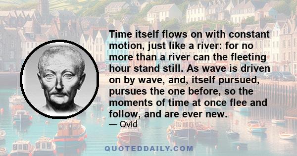 Time itself flows on with constant motion, just like a river: for no more than a river can the fleeting hour stand still. As wave is driven on by wave, and, itself pursued, pursues the one before, so the moments of time 