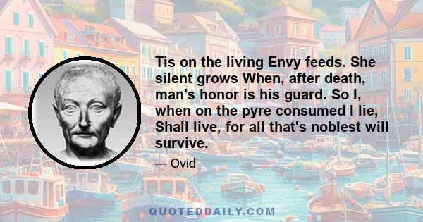 Tis on the living Envy feeds. She silent grows When, after death, man's honor is his guard. So I, when on the pyre consumed I lie, Shall live, for all that's noblest will survive.