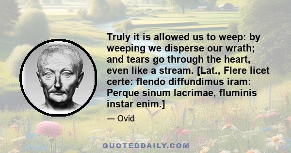 Truly it is allowed us to weep: by weeping we disperse our wrath; and tears go through the heart, even like a stream. [Lat., Flere licet certe: flendo diffundimus iram: Perque sinum lacrimae, fluminis instar enim.]