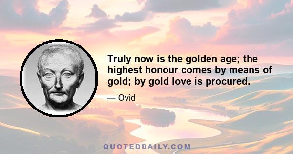 Truly now is the golden age; the highest honour comes by means of gold; by gold love is procured.