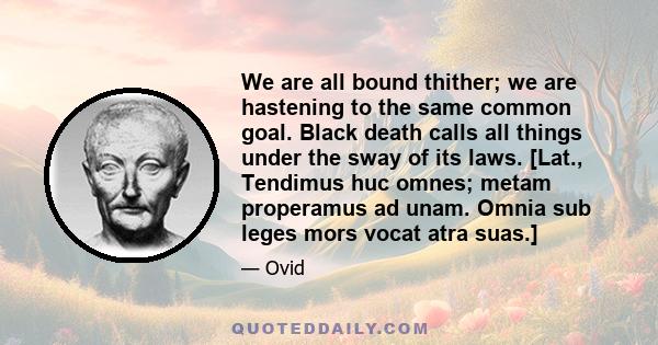 We are all bound thither; we are hastening to the same common goal. Black death calls all things under the sway of its laws. [Lat., Tendimus huc omnes; metam properamus ad unam. Omnia sub leges mors vocat atra suas.]