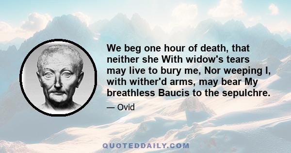 We beg one hour of death, that neither she With widow's tears may live to bury me, Nor weeping I, with wither'd arms, may bear My breathless Baucis to the sepulchre.