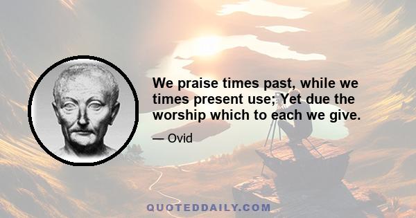 We praise times past, while we times present use; Yet due the worship which to each we give.