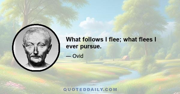 What follows I flee; what flees I ever pursue.