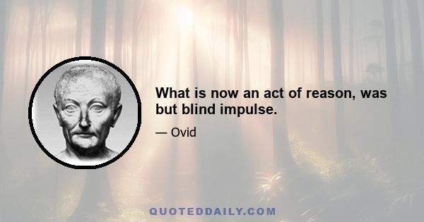 What is now an act of reason, was but blind impulse.