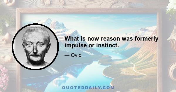 What is now reason was formerly impulse or instinct.