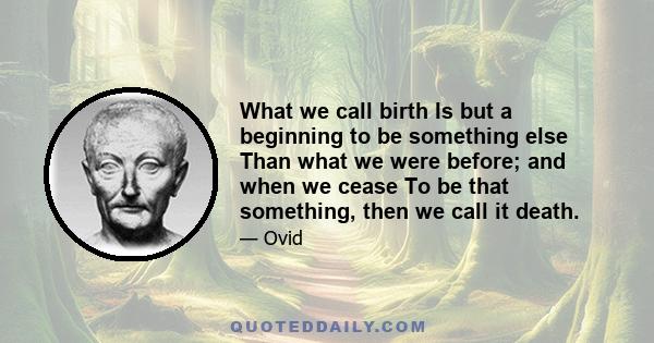 What we call birth Is but a beginning to be something else Than what we were before; and when we cease To be that something, then we call it death.