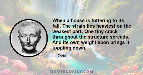 When a house is tottering to its fall, The strain lies heaviest on the weakest part, One tiny crack throughout the structure spreads, And its own weight soon brings it toppling down.