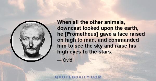 When all the other animals, downcast looked upon the earth, he [Prometheus] gave a face raised on high to man, and commanded him to see the sky and raise his high eyes to the stars.