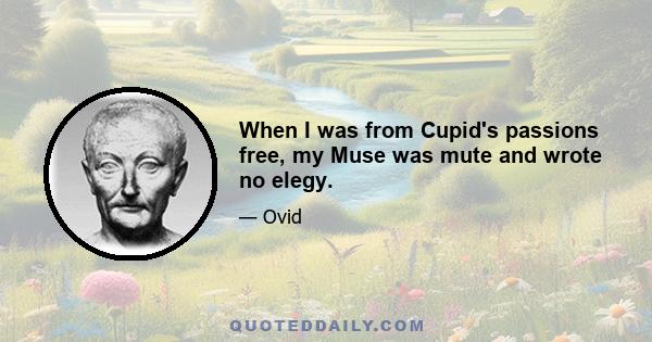 When I was from Cupid's passions free, my Muse was mute and wrote no elegy.