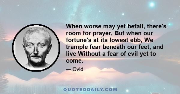 When worse may yet befall, there's room for prayer, But when our fortune's at its lowest ebb, We trample fear beneath our feet, and live Without a fear of evil yet to come.