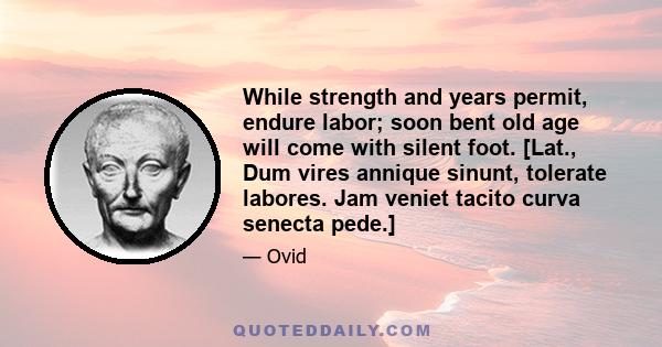 While strength and years permit, endure labor; soon bent old age will come with silent foot. [Lat., Dum vires annique sinunt, tolerate labores. Jam veniet tacito curva senecta pede.]