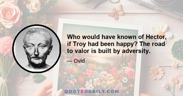 Who would have known of Hector, if Troy had been happy? The road to valor is built by adversity.