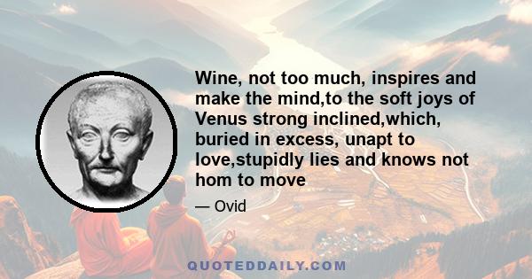 Wine, not too much, inspires and make the mind,to the soft joys of Venus strong inclined,which, buried in excess, unapt to love,stupidly lies and knows not hom to move