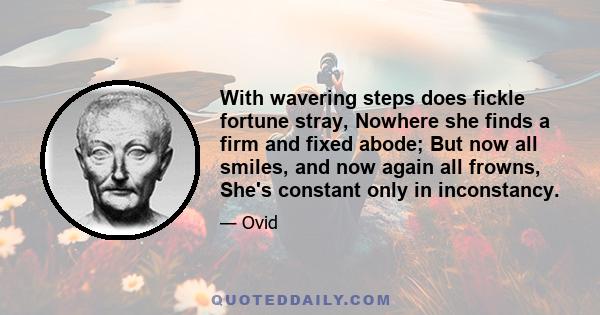 With wavering steps does fickle fortune stray, Nowhere she finds a firm and fixed abode; But now all smiles, and now again all frowns, She's constant only in inconstancy.