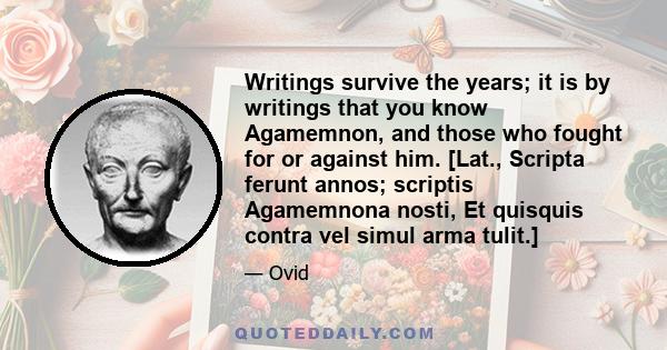 Writings survive the years; it is by writings that you know Agamemnon, and those who fought for or against him. [Lat., Scripta ferunt annos; scriptis Agamemnona nosti, Et quisquis contra vel simul arma tulit.]