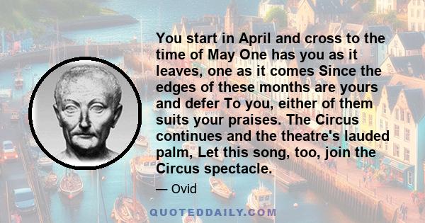 You start in April and cross to the time of May One has you as it leaves, one as it comes Since the edges of these months are yours and defer To you, either of them suits your praises. The Circus continues and the