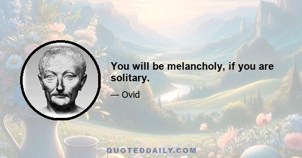 You will be melancholy, if you are solitary.