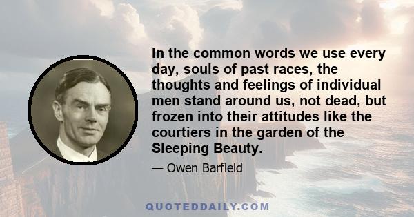 In the common words we use every day, souls of past races, the thoughts and feelings of individual men stand around us, not dead, but frozen into their attitudes like the courtiers in the garden of the Sleeping Beauty.