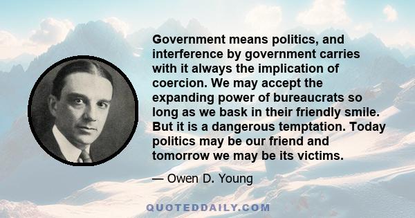 Government means politics, and interference by government carries with it always the implication of coercion. We may accept the expanding power of bureaucrats so long as we bask in their friendly smile. But it is a