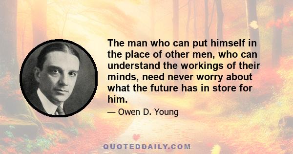 The man who can put himself in the place of other men, who can understand the workings of their minds, need never worry about what the future has in store for him.