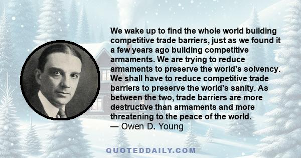 We wake up to find the whole world building competitive trade barriers, just as we found it a few years ago building competitive armaments. We are trying to reduce armaments to preserve the world's solvency. We shall