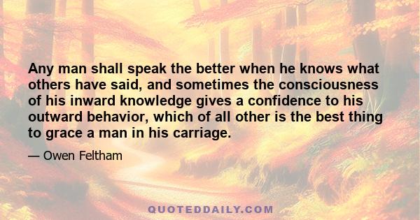 Any man shall speak the better when he knows what others have said, and sometimes the consciousness of his inward knowledge gives a confidence to his outward behavior, which of all other is the best thing to grace a man 