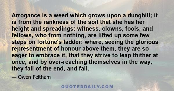 Arrogance is a weed which grows upon a dunghill; it is from the rankness of the soil that she has her height and spreadings: witness, clowns, fools, and fellows, who from nothing, are lifted up some few steps on