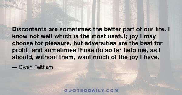 Discontents are sometimes the better part of our life. I know not well which is the most useful; joy I may choose for pleasure, but adversities are the best for profit; and sometimes those do so far help me, as I