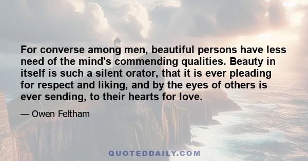 For converse among men, beautiful persons have less need of the mind's commending qualities. Beauty in itself is such a silent orator, that it is ever pleading for respect and liking, and by the eyes of others is ever