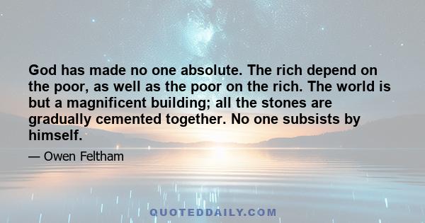 God has made no one absolute. The rich depend on the poor, as well as the poor on the rich. The world is but a magnificent building; all the stones are gradually cemented together. No one subsists by himself.