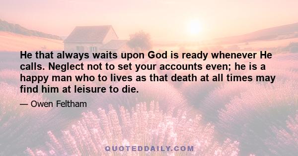 He that always waits upon God is ready whenever He calls. Neglect not to set your accounts even; he is a happy man who to lives as that death at all times may find him at leisure to die.