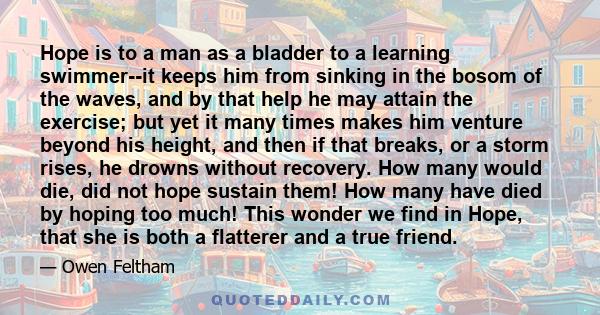 Hope is to a man as a bladder to a learning swimmer--it keeps him from sinking in the bosom of the waves, and by that help he may attain the exercise; but yet it many times makes him venture beyond his height, and then