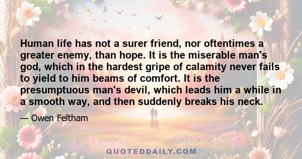 Human life has not a surer friend, nor oftentimes a greater enemy, than hope. It is the miserable man's god, which in the hardest gripe of calamity never fails to yield to him beams of comfort. It is the presumptuous