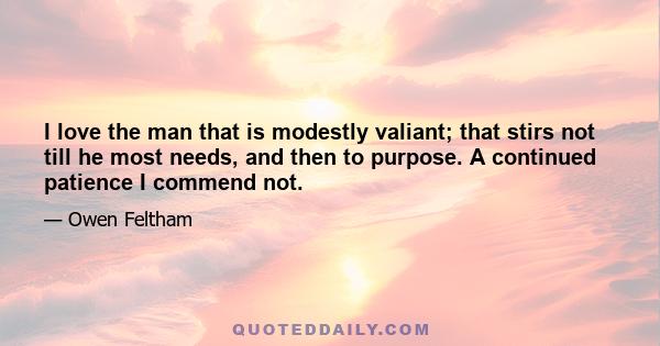 I love the man that is modestly valiant; that stirs not till he most needs, and then to purpose. A continued patience I commend not.